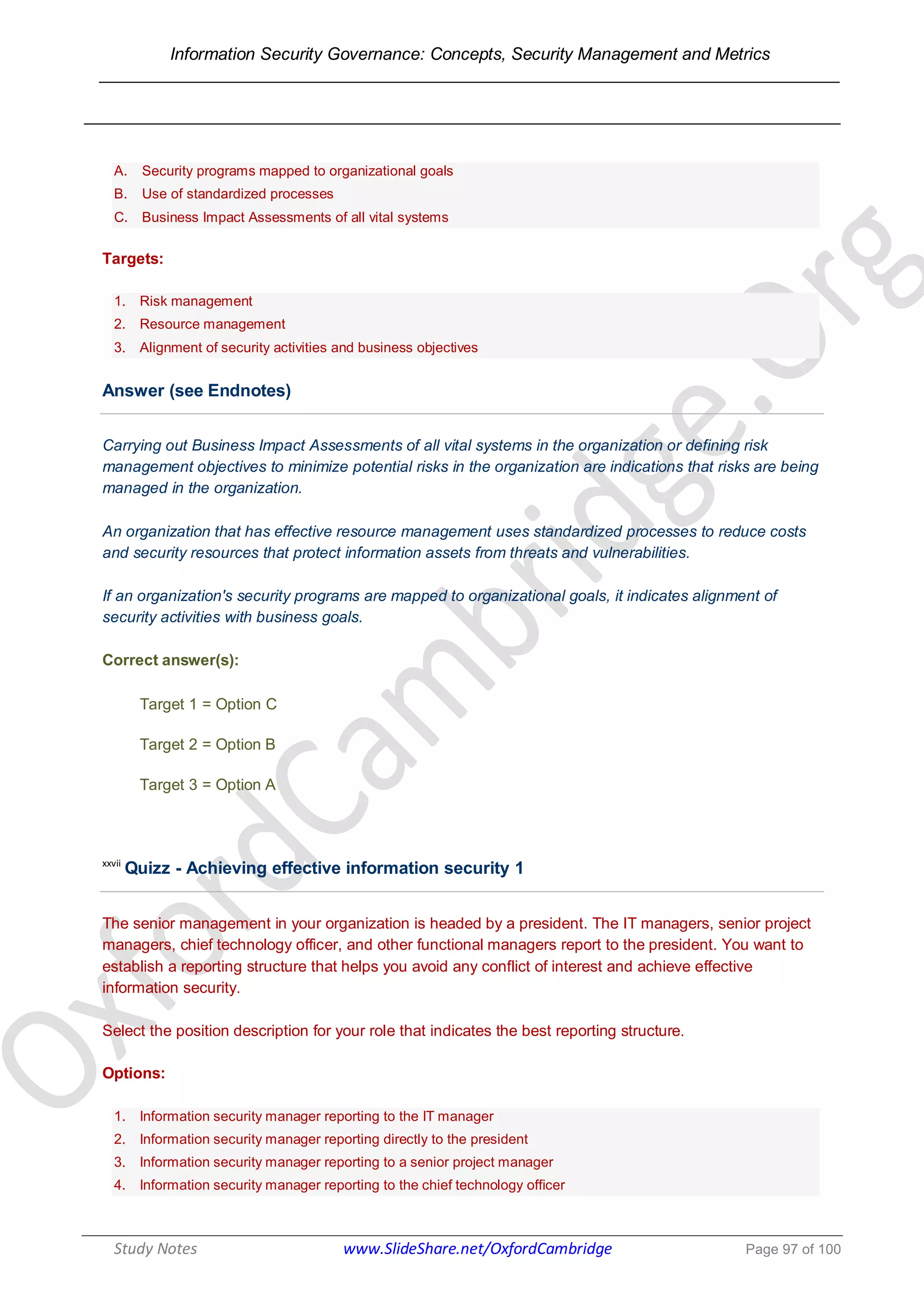 Information Security Governance: Concepts, Security Management and Metrics
______________________________________________________________________________
Study Notes www.SlideShare.net/OxfordCambridge Page 97 of 100
A. Security programs mapped to organizational goals
B. Use of standardized processes
C. Business Impact Assessments of all vital systems
Targets:
1. Risk management
2. Resource management
3. Alignment of security activities and business objectives
Answer (see Endnotes)
Carrying out Business Impact Assessments of all vital systems in the organization or defining risk
management objectives to minimize potential risks in the organization are indications that risks are being
managed in the organization.
An organization that has effective resource management uses standardized processes to reduce costs
and security resources that protect information assets from threats and vulnerabilities.
If an organization's security programs are mapped to organizational goals, it indicates alignment of
security activities with business goals.
Correct answer(s):
Target 1 = Option C
Target 2 = Option B
Target 3 = Option A
xxvii
Quizz - Achieving effective information security 1
The senior management in your organization is headed by a president. The IT managers, senior project
managers, chief technology officer, and other functional managers report to the president. You want to
establish a reporting structure that helps you avoid any conflict of interest and achieve effective
information security.
Select the position description for your role that indicates the best reporting structure.
Options:
1. Information security manager reporting to the IT manager
2. Information security manager reporting directly to the president
3. Information security manager reporting to a senior project manager
4. Information security manager reporting to the chief technology officer
 