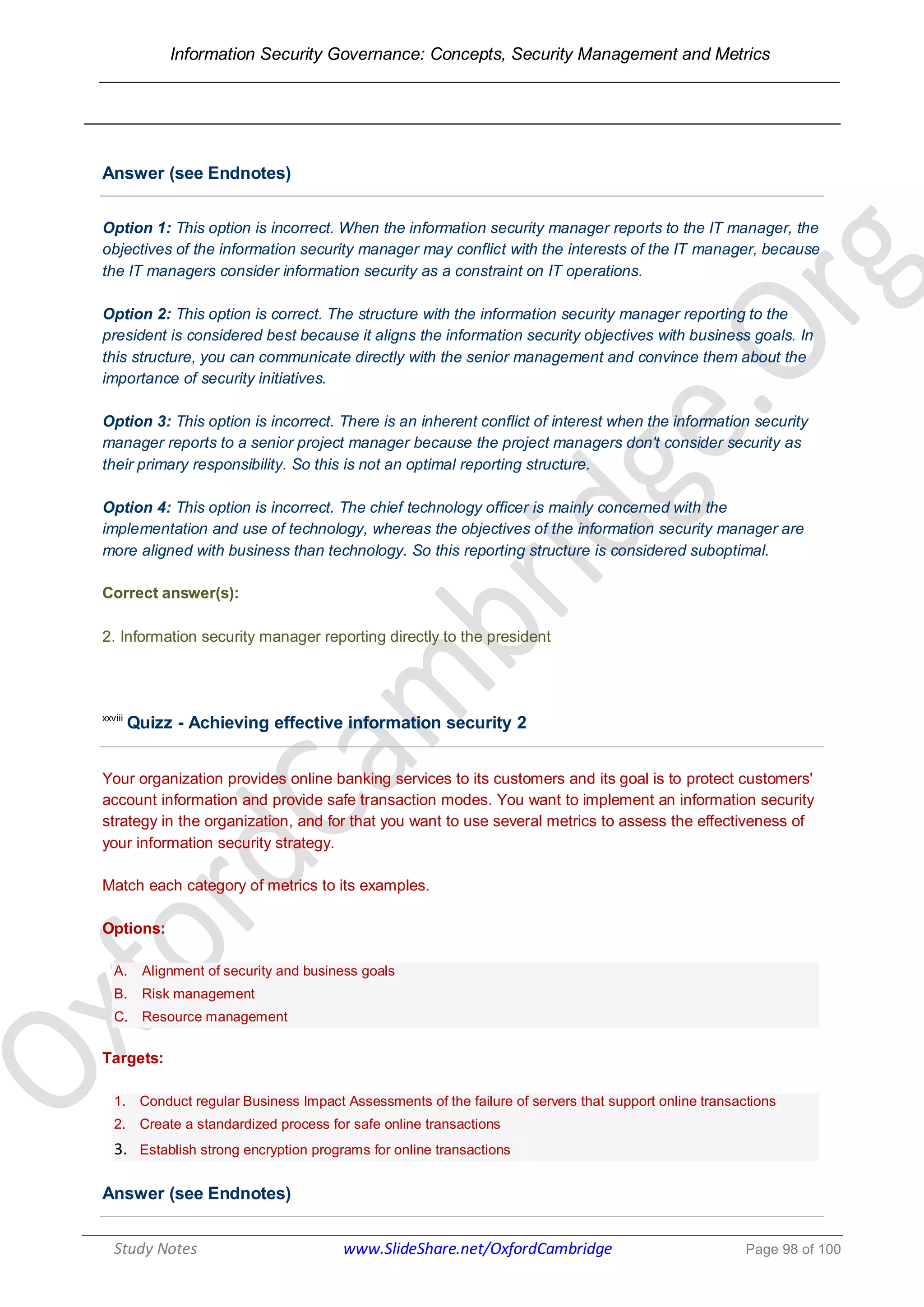 Information Security Governance: Concepts, Security Management and Metrics
______________________________________________________________________________
Study Notes www.SlideShare.net/OxfordCambridge Page 98 of 100
Answer (see Endnotes)
Option 1: This option is incorrect. When the information security manager reports to the IT manager, the
objectives of the information security manager may conflict with the interests of the IT manager, because
the IT managers consider information security as a constraint on IT operations.
Option 2: This option is correct. The structure with the information security manager reporting to the
president is considered best because it aligns the information security objectives with business goals. In
this structure, you can communicate directly with the senior management and convince them about the
importance of security initiatives.
Option 3: This option is incorrect. There is an inherent conflict of interest when the information security
manager reports to a senior project manager because the project managers don't consider security as
their primary responsibility. So this is not an optimal reporting structure.
Option 4: This option is incorrect. The chief technology officer is mainly concerned with the
implementation and use of technology, whereas the objectives of the information security manager are
more aligned with business than technology. So this reporting structure is considered suboptimal.
Correct answer(s):
2. Information security manager reporting directly to the president
xxviii
Quizz - Achieving effective information security 2
Your organization provides online banking services to its customers and its goal is to protect customers'
account information and provide safe transaction modes. You want to implement an information security
strategy in the organization, and for that you want to use several metrics to assess the effectiveness of
your information security strategy.
Match each category of metrics to its examples.
Options:
A. Alignment of security and business goals
B. Risk management
C. Resource management
Targets:
1. Conduct regular Business Impact Assessments of the failure of servers that support online transactions
2. Create a standardized process for safe online transactions
3. Establish strong encryption programs for online transactions
Answer (see Endnotes)
 