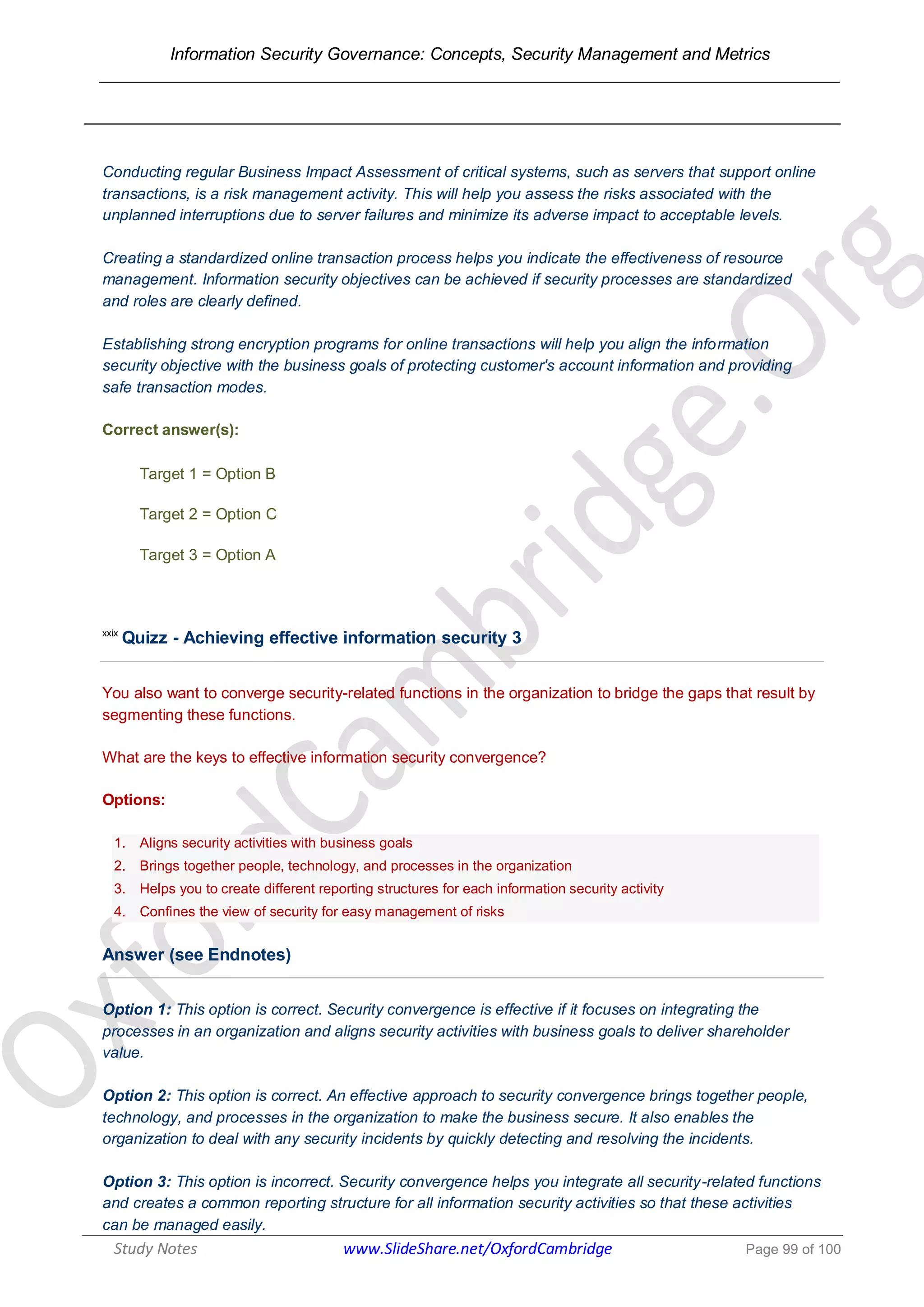 Information Security Governance: Concepts, Security Management and Metrics
______________________________________________________________________________
Study Notes www.SlideShare.net/OxfordCambridge Page 99 of 100
Conducting regular Business Impact Assessment of critical systems, such as servers that support online
transactions, is a risk management activity. This will help you assess the risks associated with the
unplanned interruptions due to server failures and minimize its adverse impact to acceptable levels.
Creating a standardized online transaction process helps you indicate the effectiveness of resource
management. Information security objectives can be achieved if security processes are standardized
and roles are clearly defined.
Establishing strong encryption programs for online transactions will help you align the information
security objective with the business goals of protecting customer's account information and providing
safe transaction modes.
Correct answer(s):
Target 1 = Option B
Target 2 = Option C
Target 3 = Option A
xxix
Quizz - Achieving effective information security 3
You also want to converge security-related functions in the organization to bridge the gaps that result by
segmenting these functions.
What are the keys to effective information security convergence?
Options:
1. Aligns security activities with business goals
2. Brings together people, technology, and processes in the organization
3. Helps you to create different reporting structures for each information security activity
4. Confines the view of security for easy management of risks
Answer (see Endnotes)
Option 1: This option is correct. Security convergence is effective if it focuses on integrating the
processes in an organization and aligns security activities with business goals to deliver shareholder
value.
Option 2: This option is correct. An effective approach to security convergence brings together people,
technology, and processes in the organization to make the business secure. It also enables the
organization to deal with any security incidents by quickly detecting and resolving the incidents.
Option 3: This option is incorrect. Security convergence helps you integrate all security-related functions
and creates a common reporting structure for all information security activities so that these activities
can be managed easily.
 