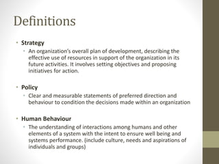 Definitions
• Strategy
• An organization’s overall plan of development, describing the
effective use of resources in support of the organization in its
future activities. It involves setting objectives and proposing
initiatives for action.
• Policy
• Clear and measurable statements of preferred direction and
behaviour to condition the decisions made within an organization
• Human Behaviour
• The understanding of interactions among humans and other
elements of a system with the intent to ensure well being and
systems performance. (include culture, needs and aspirations of
individuals and groups)
 