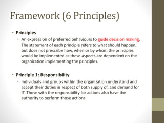 Framework (6 Principles)
• Principles
• An expression of preferred behaviours to guide decision making.
The statement of each principle refers to what should happen,
but does not prescribe how, when or by whom the principles
would be implemented as these aspects are dependent on the
organization implementing the principles.
• Principle 1: Responsibility
• Individuals and groups within the organization understand and
accept their duties in respect of both supply of, and demand for
IT. Those with the responsibility for actions also have the
authority to perform those actions.
 