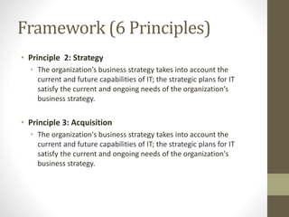 Framework (6 Principles)
• Principle 2: Strategy
• The organization’s business strategy takes into account the
current and future capabilities of IT; the strategic plans for IT
satisfy the current and ongoing needs of the organization’s
business strategy.
• Principle 3: Acquisition
• The organization's business strategy takes into account the
current and future capabilities of IT; the strategic plans for IT
satisfy the current and ongoing needs of the organization's
business strategy.
 