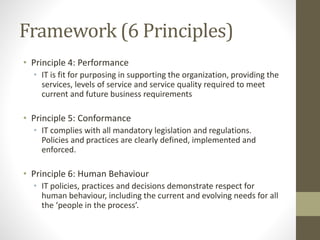 Framework (6 Principles)
• Principle 4: Performance
• IT is fit for purposing in supporting the organization, providing the
services, levels of service and service quality required to meet
current and future business requirements
• Principle 5: Conformance
• IT complies with all mandatory legislation and regulations.
Policies and practices are clearly defined, implemented and
enforced.
• Principle 6: Human Behaviour
• IT policies, practices and decisions demonstrate respect for
human behaviour, including the current and evolving needs for all
the ‘people in the process’.
 