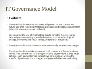 IT Governance Model
• Evaluate
• Directors should examine and make judgement on the current and
future use of IT, including strategies, proposals and supply arrangements
(whether internal, external, or both).
• In evaluating the use of IT, directors should consider the external or
internal pressures acting upon the business, such as technological
change, economic and social trends, and political influences.
• Directors should undertake evaluation continually, as pressures change.
• Directors should also take account of both current and future business
needs —he current and future organizational objectives that they must
achieve, such as maintaining competitive advantage, as well as the
specific objectives of the strategies and proposals they are evaluating.
 