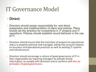 IT Governance Model
• Direct
• Directors should assign responsibility for, and direct
preparation and implementation of plans and policies. Plans
should set the direction for investments in IT projects and IT
operations. Policies should establish sound behavior in the use
of IT.
• Directors should ensure that the transition of projects to operational
status is properly planned and managed, taking into account impacts
on business and operational practices as well as existing IT systems
and infrastructure.
• Directors should encourage a culture of good governance of IT in
their organization by requiring managers to provide timely
information, to comply with direction and to conform with the six
principles of good governance.
 