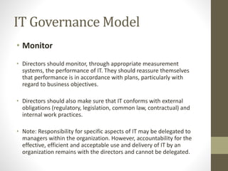 IT Governance Model
• Monitor
• Directors should monitor, through appropriate measurement
systems, the performance of IT. They should reassure themselves
that performance is in accordance with plans, particularly with
regard to business objectives.
• Directors should also make sure that IT conforms with external
obligations (regulatory, legislation, common law, contractual) and
internal work practices.
• Note: Responsibility for specific aspects of IT may be delegated to
managers within the organization. However, accountability for the
effective, efficient and acceptable use and delivery of IT by an
organization remains with the directors and cannot be delegated.
 