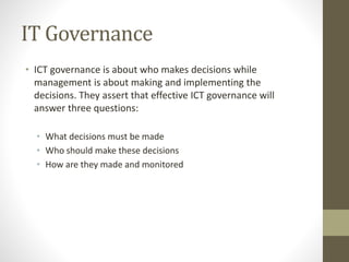 IT Governance
• ICT governance is about who makes decisions while
management is about making and implementing the
decisions. They assert that effective ICT governance will
answer three questions:
• What decisions must be made
• Who should make these decisions
• How are they made and monitored
 