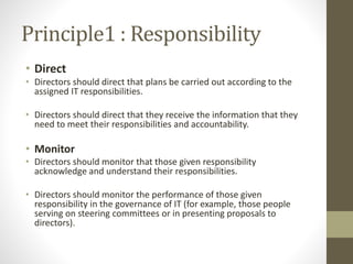 Principle1 : Responsibility
• Direct
• Directors should direct that plans be carried out according to the
assigned IT responsibilities.
• Directors should direct that they receive the information that they
need to meet their responsibilities and accountability.
• Monitor
• Directors should monitor that those given responsibility
acknowledge and understand their responsibilities.
• Directors should monitor the performance of those given
responsibility in the governance of IT (for example, those people
serving on steering committees or in presenting proposals to
directors).
 