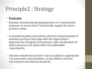 Principle2 : Strategy
• Evaluate
• Directors should evaluate developments in IT and business
processes to ensure that IT will provide support for future
business needs.
• In considering plans and policies, directors should evaluate IT
activities to ensure they align with the organization’s
objectives for changing circumstances, take consideration of
better practices and satisfy other key stakeholder
requirements.
• Directors should ensure that IT use are subject to appropriate
risk assessment and evaluation, as described in relevant
international and national standards.
 