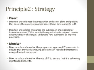 Principle2 : Strategy
• Direct
• Directors should direct the preparation and use of plans and policies
that ensure the organization does benefit from developments in IT.
• Directors should also encourage the submission of proposals for
innovative uses of IT that enable the organization to respond to new
opportunities or challenges, undertake new businesses or improve
processes.
• Monitor
• Directors should monitor the progress of approved IT proposals to
ensure that they are achieving objectives in required timeframes
using allocated resources.
• Directors should monitor the use of IT to ensure that it is achieving
its intended benefits.
 