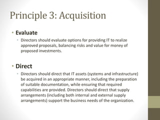 Principle 3: Acquisition
• Evaluate
• Directors should evaluate options for providing IT to realize
approved proposals, balancing risks and value for money of
proposed investments.
• Direct
• Directors should direct that IT assets (systems and infrastructure)
be acquired in an appropriate manner, including the preparation
of suitable documentation, while ensuring that required
capabilities are provided. Directors should direct that supply
arrangements (including both internal and external supply
arrangements) support the business needs of the organization.
 