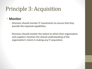 Principle 3: Acquisition
• Monitor
• Directors should monitor IT investments to ensure that they
provide the required capabilities.
• Directors should monitor the extent to which their organization
and suppliers maintain the shared understanding of the
organization's intent in making any IT acquisition.
 