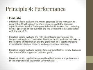 Principle 4: Performance
• Evaluate
• Directors should evaluate the means proposed by the managers to
ensure that IT will support business processes with the required
capability and capacity. These proposals should address the continuing
normal operation of the business and the treatment of risk associated
with the use of IT.
• Directors should evaluate the risks to continued operation of the
business arising from IT activities. Directors should evaluate the risks to
the integrity of information and the protection of IT assets, including
associated intellectual property and organizational memory.
• Directors should evaluate options for assuring effective, timely decisions
about use of IT in support of business goals.
• Directors should regularly evaluate the effectiveness and performance
of the organization’s system for Governance of IT.
 