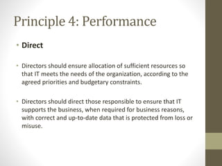 Principle 4: Performance
• Direct
• Directors should ensure allocation of sufficient resources so
that IT meets the needs of the organization, according to the
agreed priorities and budgetary constraints.
• Directors should direct those responsible to ensure that IT
supports the business, when required for business reasons,
with correct and up-to-date data that is protected from loss or
misuse.
 