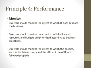 Principle 4: Performance
• Monitor
• Directors should monitor the extent to which IT does support
the business.
• Directors should monitor the extent to which allocated
resources and budgets are prioritized according to business
objectives.
• Directors should monitor the extent to which the policies,
such as for data accuracy and the efficient use of IT, are
followed properly.
 
