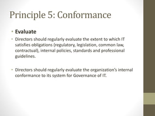 Principle 5: Conformance
• Evaluate
• Directors should regularly evaluate the extent to which IT
satisfies obligations (regulatory, legislation, common law,
contractual), internal policies, standards and professional
guidelines.
• Directors should regularly evaluate the organization’s internal
conformance to its system for Governance of IT.
 