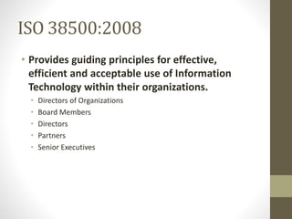 ISO 38500:2008
• Provides guiding principles for effective,
efficient and acceptable use of Information
Technology within their organizations.
• Directors of Organizations
• Board Members
• Directors
• Partners
• Senior Executives
 