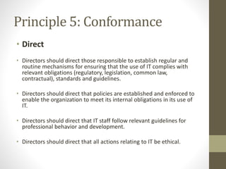 Principle 5: Conformance
• Direct
• Directors should direct those responsible to establish regular and
routine mechanisms for ensuring that the use of IT complies with
relevant obligations (regulatory, legislation, common law,
contractual), standards and guidelines.
• Directors should direct that policies are established and enforced to
enable the organization to meet its internal obligations in its use of
IT.
• Directors should direct that IT staff follow relevant guidelines for
professional behavior and development.
• Directors should direct that all actions relating to IT be ethical.
 