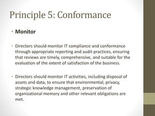 Principle 5: Conformance
• Monitor
• Directors should monitor IT compliance and conformance
through appropriate reporting and audit practices, ensuring
that reviews are timely, comprehensive, and suitable for the
evaluation of the extent of satisfaction of the business.
• Directors should monitor IT activities, including disposal of
assets and data, to ensure that environmental, privacy,
strategic knowledge management, preservation of
organizational memory and other relevant obligations are
met.
 