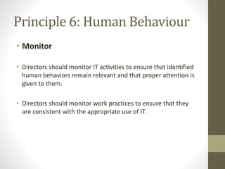 Principle 6: Human Behaviour
• Monitor
• Directors should monitor IT activities to ensure that identified
human behaviors remain relevant and that proper attention is
given to them.
• Directors should monitor work practices to ensure that they
are consistent with the appropriate use of IT.
 