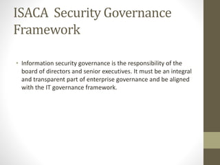 ISACA Security Governance
Framework
• Information security governance is the responsibility of the
board of directors and senior executives. It must be an integral
and transparent part of enterprise governance and be aligned
with the IT governance framework.
 