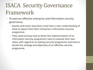 ISACA Security Governance
Framework
• To exercise effective enterprise and information security
governance,
• boards and senior executives must have a clear understanding of
what to expect from their enterprise’s information security
programme.
• They need to know how to direct the implementation of an
information security programme, how to evaluate their own
status with regard to an existing security programme and how to
decide the strategy and objectives of an effective security
programme.
 