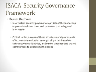 ISACA Security Governance
Framework
• Desired Outcomes
• Information security governance consists of the leadership,
organisational structures and processes that safeguard
information
• Critical to the success of these structures and processes is
effective communication amongst all parties based on
constructive relationships, a common language and shared
commitment to addressing the issues
 
