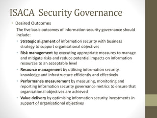 ISACA Security Governance
• Desired Outcomes
The five basic outcomes of information security governance should
include:
• Strategic alignment of information security with business
strategy to support organisational objectives
• Risk management by executing appropriate measures to manage
and mitigate risks and reduce potential impacts on information
resources to an acceptable level
• Resource management by utilising information security
knowledge and infrastructure efficiently and effectively
• Performance measurement by measuring, monitoring and
reporting information security governance metrics to ensure that
organisational objectives are achieved
• Value delivery by optimising information security investments in
support of organisational objectives
 