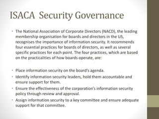 ISACA Security Governance
• The National Association of Corporate Directors (NACD), the leading
membership organisation for boards and directors in the US,
recognises the importance of information security. It recommends
four essential practices for boards of directors, as well as several
specific practices for each point. The four practices, which are based
on the practicalities of how boards operate, are:
• Place information security on the board’s agenda.
• Identify information security leaders, hold them accountable and
ensure support for them.
• Ensure the effectiveness of the corporation’s information security
policy through review and approval.
• Assign information security to a key committee and ensure adequate
support for that committee.
 