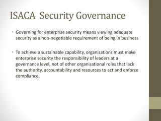 ISACA Security Governance
• Governing for enterprise security means viewing adequate
security as a non-negotiable requirement of being in business
• To achieve a sustainable capability, organisations must make
enterprise security the responsibility of leaders at a
governance level, not of other organisational roles that lack
the authority, accountability and resources to act and enforce
compliance.
 