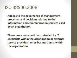 ISO 38500:2008
• Applies to the governance of management
processes and decisions relating to the
information and communication services used
by an organization.
• These processes could be controlled by IT
specialists within the organization or external
service providers, or by business units within
the organization
 