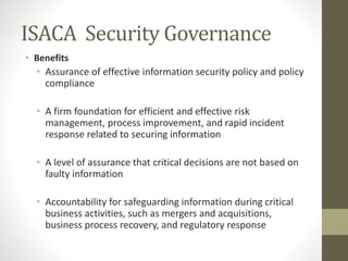ISACA Security Governance
• Benefits
• Assurance of effective information security policy and policy
compliance
• A firm foundation for efficient and effective risk
management, process improvement, and rapid incident
response related to securing information
• A level of assurance that critical decisions are not based on
faulty information
• Accountability for safeguarding information during critical
business activities, such as mergers and acquisitions,
business process recovery, and regulatory response
 