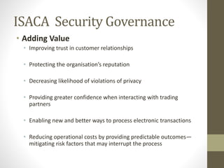 ISACA Security Governance
• Adding Value
• Improving trust in customer relationships
• Protecting the organisation’s reputation
• Decreasing likelihood of violations of privacy
• Providing greater confidence when interacting with trading
partners
• Enabling new and better ways to process electronic transactions
• Reducing operational costs by providing predictable outcomes—
mitigating risk factors that may interrupt the process
 