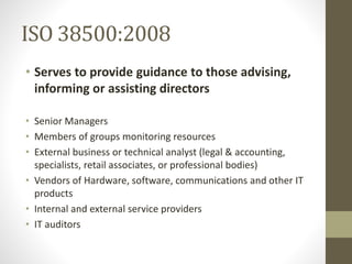 ISO 38500:2008
• Serves to provide guidance to those advising,
informing or assisting directors
• Senior Managers
• Members of groups monitoring resources
• External business or technical analyst (legal & accounting,
specialists, retail associates, or professional bodies)
• Vendors of Hardware, software, communications and other IT
products
• Internal and external service providers
• IT auditors
 