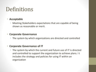 Definitions
• Acceptable
• Meeting Stakeholders expectations that are capable of being
shown as reasonable or merit.
• Corporate Governance
• The system by which organizations are directed and controlled
• Corporate Governance of IT
• The system by which the current and future use of IT is directed
and controlled to support the organization to achieve plans. I t
includes the strategy and policies for using IT within an
organization
 