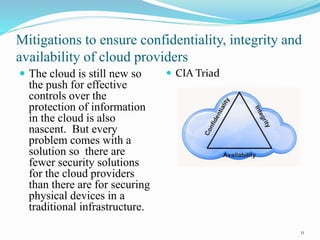 Mitigations to ensure confidentiality, integrity and
availability of cloud providers
 The cloud is still new so
the push for effective
controls over the
protection of information
in the cloud is also
nascent. But every
problem comes with a
solution so there are
fewer security solutions
for the cloud providers
than there are for securing
physical devices in a
traditional infrastructure.
 CIA Triad
11
 