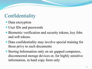 Confidentiality
 Data encryption
 User IDs and passwords
 Biometric verification and security tokens, key fobs
and soft tokens.
 Data confidentiality may involve special training for
those privy to such documents
 Storing Information only on air gapped computers,
disconnected storage devices or, for highly sensitive
information, in hard copy form only
12
 