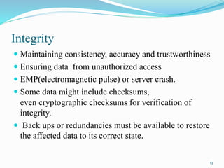 Integrity
 Maintaining consistency, accuracy and trustworthiness
 Ensuring data from unauthorized access
 EMP(electromagnetic pulse) or server crash.
 Some data might include checksums,
even cryptographic checksums for verification of
integrity.
 Back ups or redundancies must be available to restore
the affected data to its correct state.
13
 