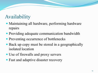 Availability
 Maintaining all hardware, performing hardware
repairs
 Providing adequate communication bandwidth
 Preventing occurrence of bottlenecks
 Back up copy must be stored in a geographically
isolated location
 Use of firewalls and proxy servers
 Fast and adaptive disaster recovery
14
 