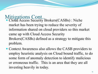Mitigations Cont..
 Cloud Access Security Brokers(CASBs) : Niche
market has been trying to reduce the severity of
information shared on cloud providers so this market
came up with Cloud Access Security
Brokers(CASBs) defined as a strategy to mitigate this
problem.
 Context Awareness also allows the CASB providers to
employ heuristic analysis on Cloud bound traffic, to do
some form of anomaly detection to identify malicious
or erroneous traffic. This is an area that they are all
investing heavily in today.
15
 