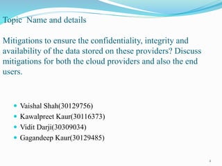 Topic Name and details
Mitigations to ensure the confidentiality, integrity and
availability of the data stored on these providers? Discuss
mitigations for both the cloud providers and also the end
users.
 Vaishal Shah(30129756)
 Kawalpreet Kaur(30116373)
 Vidit Darji(30309034)
 Gagandeep Kaur(30129485)
2
 