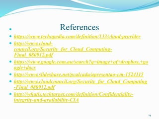 References
 https://www.techopedia.com/definition/133/cloud-provider
 http://www.cloud-
council.org/Security_for_Cloud_Computing-
Final_080912.pdf
 https://www.google.com.au/search?q=image+of+dropbox,+go
ogle+docs
 http://www.slideshare.net/pcalcada/apresentao-cm-1524115
 http://www.cloudcouncil.org/Security_for_Cloud_Computing
-Final_080912.pdf
 http://whatis.techtarget.com/definition/Confidentiality-
integrity-and-availability-CIA
24
 
