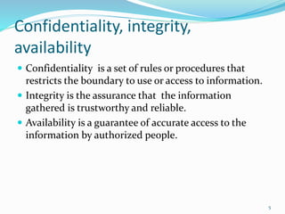 Confidentiality, integrity,
availability
 Confidentiality is a set of rules or procedures that
restricts the boundary to use or access to information.
 Integrity is the assurance that the information
gathered is trustworthy and reliable.
 Availability is a guarantee of accurate access to the
information by authorized people.
5
 