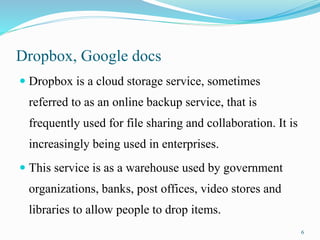 Dropbox, Google docs
 Dropbox is a cloud storage service, sometimes
referred to as an online backup service, that is
frequently used for file sharing and collaboration. It is
increasingly being used in enterprises.
 This service is as a warehouse used by government
organizations, banks, post offices, video stores and
libraries to allow people to drop items.
6
 
