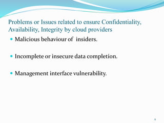 Problems or Issues related to ensure Confidentiality,
Availability, Integrity by cloud providers
 Malicious behaviour of insiders.
 Incomplete or insecure data completion.
 Management interface vulnerability.
9
 