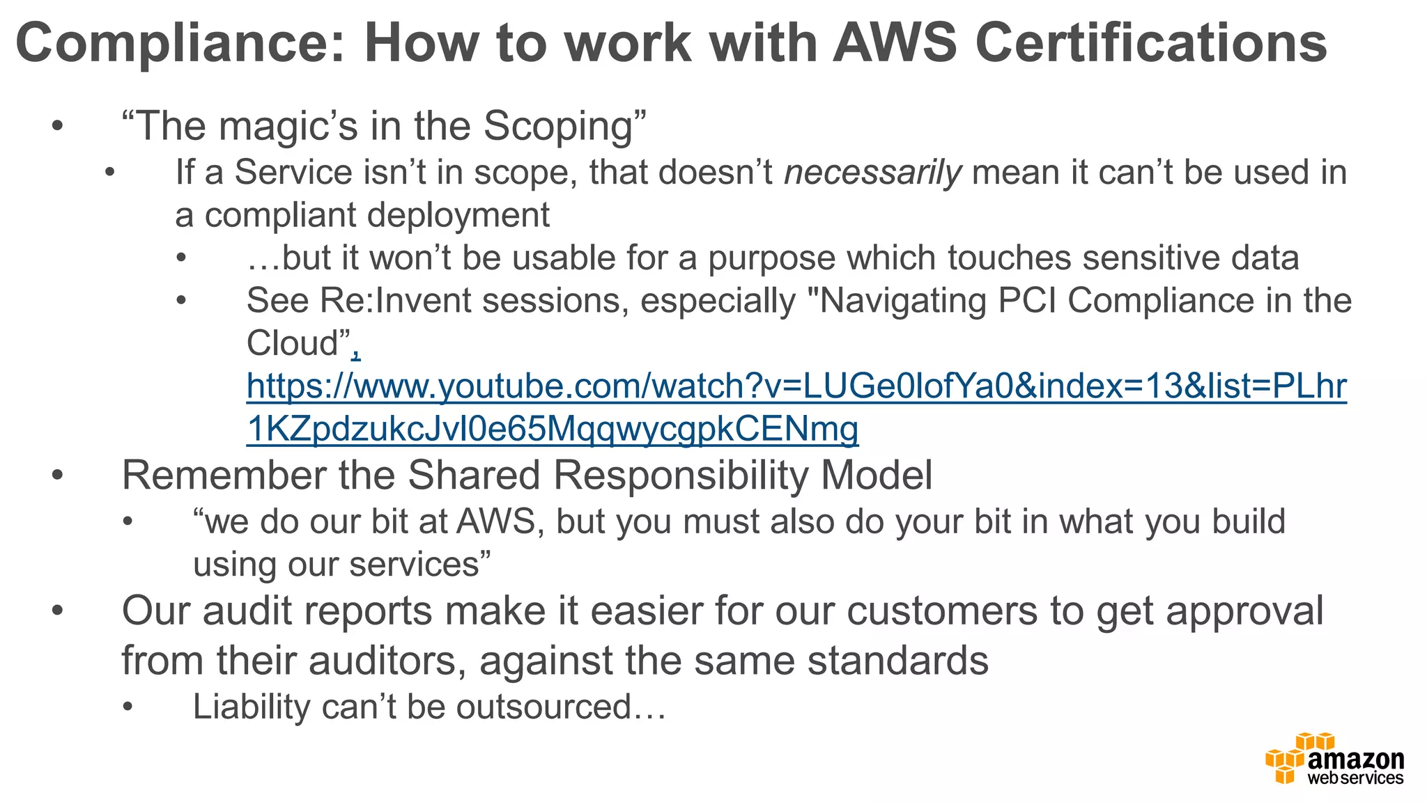 Compliance: How to work with AWS Certifications
• “The magic’s in the Scoping”
• If a Service isn’t in scope, that doesn’t necessarily mean it can’t be used in
a compliant deployment
• …but it won’t be usable for a purpose which touches sensitive data
• See Re:Invent sessions, especially "Navigating PCI Compliance in the
Cloud”,
https://www.youtube.com/watch?v=LUGe0lofYa0&index=13&list=PLhr
1KZpdzukcJvl0e65MqqwycgpkCENmg
• Remember the Shared Responsibility Model
• “we do our bit at AWS, but you must also do your bit in what you build
using our services”
• Our audit reports make it easier for our customers to get approval
from their auditors, against the same standards
• Liability can’t be outsourced…
 