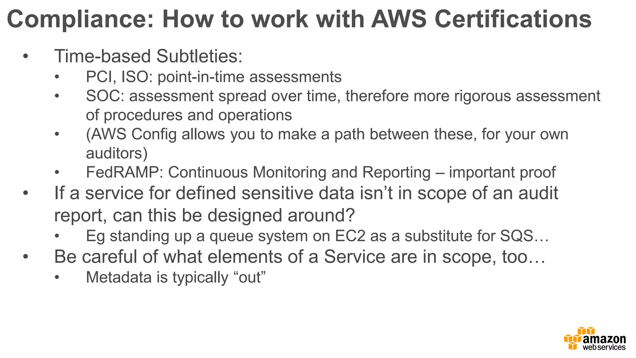 Compliance: How to work with AWS Certifications
• Time-based Subtleties:
• PCI, ISO: point-in-time assessments
• SOC: assessment spread over time, therefore more rigorous assessment
of procedures and operations
• (AWS Config allows you to make a path between these, for your own
auditors)
• FedRAMP: Continuous Monitoring and Reporting – important proof
• If a service for defined sensitive data isn’t in scope of an audit
report, can this be designed around?
• Eg standing up a queue system on EC2 as a substitute for SQS…
• Be careful of what elements of a Service are in scope, too…
• Metadata is typically “out”
 