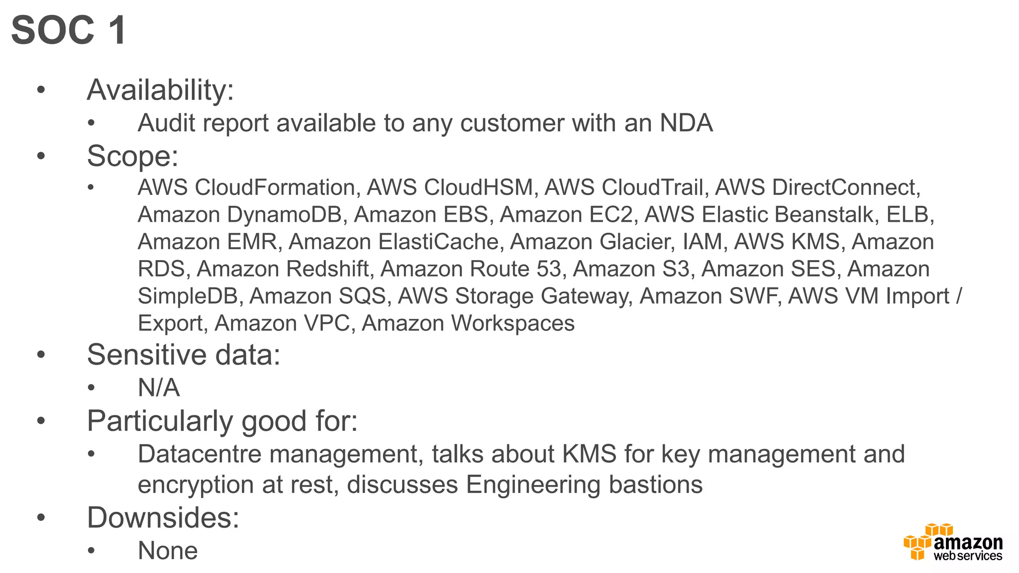 SOC 1
• Availability:
• Audit report available to any customer with an NDA
• Scope:
• AWS CloudFormation, AWS CloudHSM, AWS CloudTrail, AWS DirectConnect,
Amazon DynamoDB, Amazon EBS, Amazon EC2, AWS Elastic Beanstalk, ELB,
Amazon EMR, Amazon ElastiCache, Amazon Glacier, IAM, AWS KMS, Amazon
RDS, Amazon Redshift, Amazon Route 53, Amazon S3, Amazon SES, Amazon
SimpleDB, Amazon SQS, AWS Storage Gateway, Amazon SWF, AWS VM Import /
Export, Amazon VPC, Amazon Workspaces
• Sensitive data:
• N/A
• Particularly good for:
• Datacentre management, talks about KMS for key management and
encryption at rest, discusses Engineering bastions
• Downsides:
• None
 