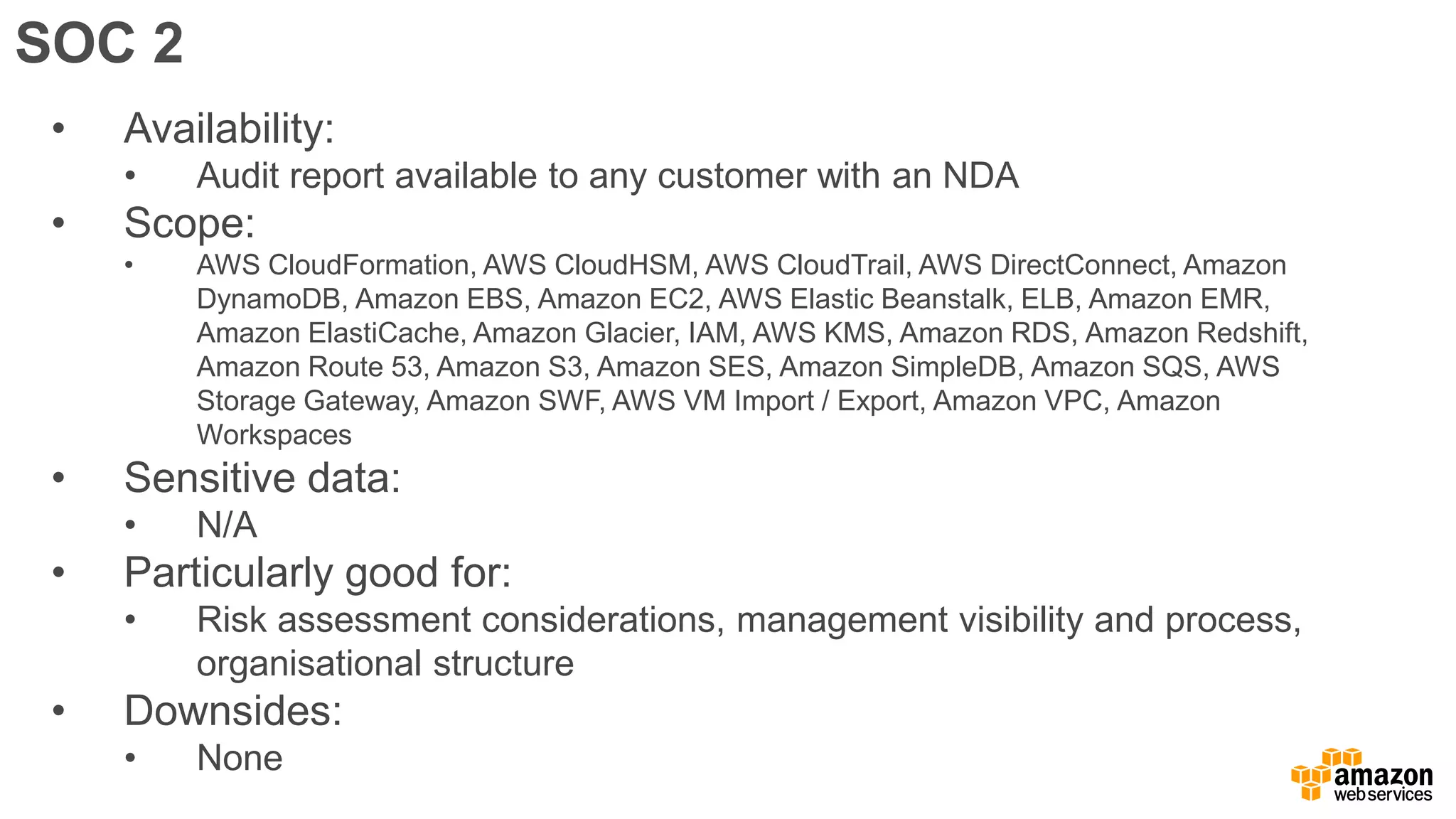SOC 2
• Availability:
• Audit report available to any customer with an NDA
• Scope:
• AWS CloudFormation, AWS CloudHSM, AWS CloudTrail, AWS DirectConnect, Amazon
DynamoDB, Amazon EBS, Amazon EC2, AWS Elastic Beanstalk, ELB, Amazon EMR,
Amazon ElastiCache, Amazon Glacier, IAM, AWS KMS, Amazon RDS, Amazon Redshift,
Amazon Route 53, Amazon S3, Amazon SES, Amazon SimpleDB, Amazon SQS, AWS
Storage Gateway, Amazon SWF, AWS VM Import / Export, Amazon VPC, Amazon
Workspaces
• Sensitive data:
• N/A
• Particularly good for:
• Risk assessment considerations, management visibility and process,
organisational structure
• Downsides:
• None
 