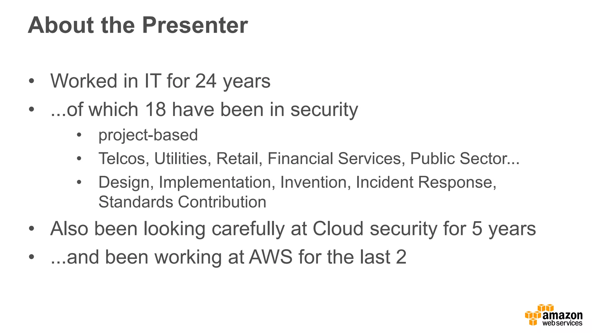 About the Presenter
• Worked in IT for 24 years
• ...of which 18 have been in security
• project-based
• Telcos, Utilities, Retail, Financial Services, Public Sector...
• Design, Implementation, Invention, Incident Response,
Standards Contribution
• Also been looking carefully at Cloud security for 5 years
• ...and been working at AWS for the last 2
 